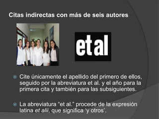 Citas indirectas con más de seis autores
Cite únicamente el apellido del primero de ellos,
seguido por la abreviatura et al. y el año para la
primera cita y también para las subsiguientes.
La abreviatura “et al.” procede de la expresión
latina et alii, que significa ‘y otros’.