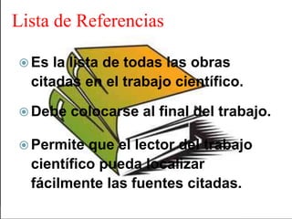 Lista de Referencias
Es la lista de todas las obras
citadas en el trabajo científico.
Debe colocarse al final del trabajo.
Permite que el lector del trabajo
científico pueda localizar
fácilmente las fuentes citadas.