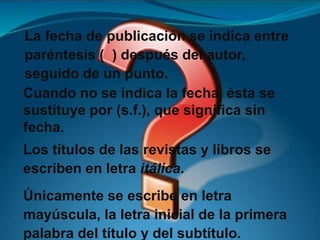 Cuando no se indica la fecha, ésta se
sustituye por (s.f.), que significa sin
fecha.
Los títulos de las revistas y libros se
escriben en letra itálica.
Únicamente se escribe en letra
mayúscula, la letra inicial de la primera
palabra del título y del subtítulo.
La fecha de publicación se indica entre
paréntesis ( ) después del autor,
seguido de un punto.