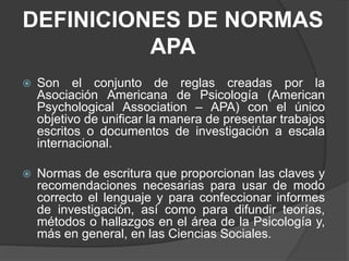 DEFINICIONES DE NORMAS
APA
Son el conjunto de reglas creadas por la
Asociación Americana de Psicología (American
Psychological Association – APA) con el único
objetivo de unificar la manera de presentar trabajos
escritos o documentos de investigación a escala
internacional.
Normas de escritura que proporcionan las claves y
recomendaciones necesarias para usar de modo
correcto el lenguaje y para confeccionar informes
de investigación, así como para difundir teorías,
métodos o hallazgos en el área de la Psicología y,
más en general, en las Ciencias Sociales.