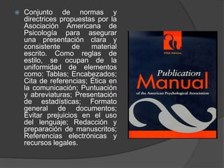  Conjunto de normas y
directrices propuestas por la
Asociación Americana de
Psicología para asegurar
una presentación clara y
consistente de material
escrito. Como reglas de
estilo, se ocupan de la
uniformidad de elementos
como: Tablas; Encabezados;
Cita de referencias; Ética en
la comunicación; Puntuación
y abreviaturas; Presentación
de estadísticas; Formato
general de documentos;
Evitar prejuicios en el uso
del lenguaje; Redacción y
preparación de manuscritos;
Referencias electrónicas y
recursos legales.
