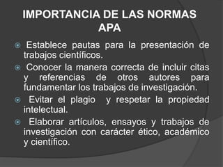 IMPORTANCIA DE LAS NORMAS
APA
Establece pautas para la presentación de
trabajos científicos.
Conocer la manera correcta de incluir citas
y referencias de otros autores para
fundamentar los trabajos de investigación.
Evitar el plagio y respetar la propiedad
intelectual.
Elaborar artículos, ensayos y trabajos de
investigación con carácter ético, académico
y científico.