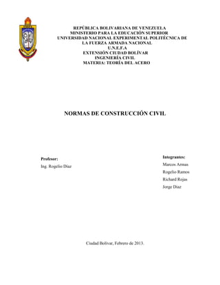 REPÚBLICA BOLIVARIANA DE VENEZUELA
MINISTERIO PARA LA EDUCACIÓN SUPERIOR
UNIVERSIDAD NACIONAL EXPERIMENTAL POLITÉCNICA DE
LA FUERZA ARMADA NACIONAL
U.N.E.F.A
EXTENSIÓN CIUDAD BOLÍVAR
INGENIERÍA CIVIL
MATERIA: TEORÍA DEL ACERO
NORMAS DE CONSTRUCCIÓN CIVIL
Profesor:
Ing. Rogelio Díaz
Ciudad Bolívar, Febrero de 2013.
Integrantes:
Marcos Armas
Rogelio Ramos
Richard Rojas
Jorge Diaz
 