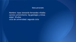 Datos personales
Nombre: isaac leonardo fernandez villalba
carrera universitaria: Ing geologia y minas
edad: 18 años
ciclo de universidad: segundo ciclo
 