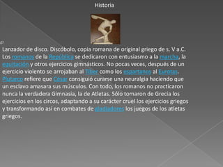 Historia




Lanzador de disco. Discóbolo, copia romana de original griego de s. V a.C.
Los romanos de la República se dedicaron con entusiasmo a la marcha, la
equitación y otros ejercicios gimnásticos. No pocas veces, después de un
ejercicio violento se arrojaban al Tíber como los espartanos al Eurotas.
Plutarco refiere que César consiguió curarse una neuralgia haciendo que
un esclavo amasara sus músculos. Con todo, los romanos no practicaron
nunca la verdadera Gimnasia, la de Atletas. Sólo tomaron de Grecia los
ejercicios en los circos, adaptando a su carácter cruel los ejercicios griegos
y transformando así en combates de gladiadores los juegos de los atletas
griegos.
 