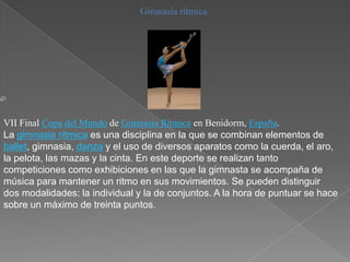 Gimnasia rítmica




VII Final Copa del Mundo de Gimnasia Rítmica en Benidorm, España.
La gimnasia rítmica es una disciplina en la que se combinan elementos de
ballet, gimnasia, danza y el uso de diversos aparatos como la cuerda, el aro,
la pelota, las mazas y la cinta. En este deporte se realizan tanto
competiciones como exhibiciones en las que la gimnasta se acompaña de
música para mantener un ritmo en sus movimientos. Se pueden distinguir
dos modalidades: la individual y la de conjuntos. A la hora de puntuar se hace
sobre un máximo de treinta puntos.
 