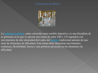 Gimnasia aeróbica




La gimnasia aeróbica, antes conocida como aeróbic deportivo, es una disciplina de
la gimnasia en la que se ejecuta una rutina de entre 100 y 110 segundos con
movimientos de alta intensidad derivados del aeróbic tradicional además de una
serie de elementos de dificultad. Esta rutina debe demostrar movimientos
continuos, flexibilidad, fuerza y una perfecta ejecución en los elementos de
dificultad
 