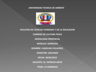 UNIVERSIDAD TECNICA DE AMBATO




FACULTAD DE CIENCIAS HUMANAS Y DE LA EDUCACION
          CARRERA DE CULTURA FISICA
            MODALIDAD PRESENCIAL
              MODULO: GIMNASIA
         NOMBRE: CAROLINA VILLACRES.
             SEMESTRE: SEGUNDO
              FECHA: 30/05/2012
          DOCENTE: Dr. PATRICIO ORTIZ
              TEMA: LA GIMNASIA
 