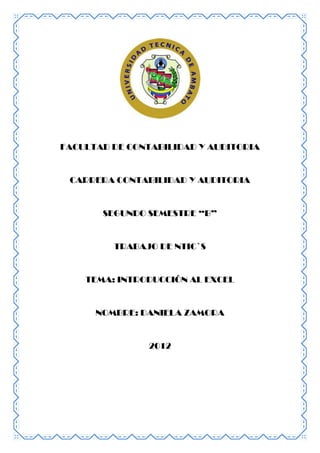 FACULTAD DE CONTABILIDAD Y AUDITORIA


 CARRERA CONTABILIDAD Y AUDITORIA


       SEGUNDO SEMESTRE “B”


         TRABAJO DE NTIC`S


    TEMA: INTRODUCCIÓN AL EXCEL


      NOMBRE: DANIELA ZAMORA


                2012
 