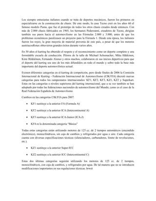Los siempre entusiastas italianos cuando se trata de deportes mecánicos, fueron los primeros en
especializarse en la construcción de chasis. De este modo, la casa Tecno creó en los años 60 el
famoso modelo Puma, que fue el prototipo de todos los otros chasis creados desde entonces. Con
más de 2.000 chasis fabricados en 1965, los hermanos Pederzanni, creadores de Tecno, dirigían
también sus pasos hacia el automovilismo en las Fórmulas 2.000 y 3.000, antes de que los
problemas económicos paralizasen un proyecto para la Fórmula 1. Desde esta época, los italianos
fueron los reyes; la gran mayoría de material provenía de este país, a pesar de que los motores
austriacosRotax obtuvieron grandes éxitos durante varios años.

En 50 años el karting ha obtenido el respeto y el reconocimiento como un deporte completo y una
formidable escuela de conducción. Pilotos de la talla de Michael Schumacher, Mika Häkkinen,
Kimi Räikkönen, Fernando Alonso y otros muchos, colaboraron en sus inicios deportivos para que
el deporte del karting sea uno de los más difundidos en todo el mundo y sobre todo la base más
importante del deporte automovilístico actual.

Existen diferentes categorías en el karting de competición, pero desde finales de 2006 la Comisión
Internacional de Karting - Federación Internacional de Automovilismo (CIK/FIA) decretó nuevas
categorías para todos los campeonatos internacionales: KF1, KF2, KF3, KZ1, KZ2 y Superkart.
Estas on las categorías o niveles superiores del karting internacional, que a su vez también se han
adoptado por todas las federaciones nacionales de automovilismo del Mundo, como es el caso de la
Real Federación Española de Automovilismo.

Cambios en las categorías CIK/FIA para 2007:

    •   KF1 sustituye a la anterior FA (Formula A)

    •   KF2 sustituye a la anterior ICA (Intercontinental A)

    •   KF3 sustituye a la anterior ICA-Junior (ICA-J)

    •   KF4 es la denominada categoría “Básica”

Todas estas categorías están utilizando motores de 125 cc. de 2 tiempos automáticos (encendido
electrónico), monocilíndricos, sin caja de cambios y refrigerados por agua o aire. Cada categoría
cuenta con diversas especificaciones técnicas (silenciadores, carburadores, límite de revoluciones,
etc.).

    •   KZ1 sustituye a la anterior Super-ICC

    •   KZ2 sustituye a la anterior ICC (Intercontinental C)

Estas dos últimas categorías seguirán utilizando los motores de 125 cc. de 2 tiempos,
monocilíndricos, con caja de cambios, y refrigerados por agua. De tal manera que no se introducen
modificaciones importantes en sus regulaciones técnicas. brwet
 