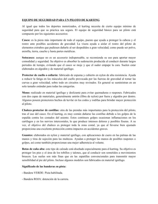 EQUIPO DE SEGURIDAD PARA UN PILOTO DE KARTING

Al igual que todos los deportes motorizados, el karting necesita de cierto equipo mínimo de
seguridad para que su práctica sea segura. El equipo de seguridad básico para un piloto está
compuesto por los siguientes accesorios:

Casco: es la pieza más importante de todo el equipo, puesto que ayuda a proteger la cabeza y el
rostro ante posibles accidentes de gravedad. La visera ayuda a aislar el rostro del piloto de
elementos extraños que pudiesen dañarle al ser despedidos a gran velocidad, como puede ser polvo,
arenilla, tierra, caucho y hasta partes metálicas.

Sotocasco: aunque no es un accesorio indispensable, se recomienda su uso para aportar mayor
comodidad y seguridad. Su objetivo es absorber la sudoración producida al conducir durante largos
períodos de tiempo, evitando que el casco se moje y que el sudor empape la cara. Suelen estar
elaborados en algodón y de material ignífugo.

Protector de cuello o collarín: fabricado de espuma y cubierto en nylon de alta resistencia. Ayuda
a reducir la fatiga en los músculos del cuello provocada por las fuerzas de gravedad al tomar las
curvas a gran velocidad, sobre todo en circuitos muy revirados. En general se suministran en un
solo tamaño estándar para todas las categorías.

Mono: realizado en material ignífugo y deslizante para evitar quemaduras o raspones. Fabricados
con dos capas de materiales, generalmente antrón (fibra de nylon) por fuera y algodón por dentro.
Algunos poseen protectores hechos de kevlar en los codos y rodillas para brindar mayor protección
al piloto.

Chaleco protector de costillas: otra de las prendas más importantes para la protección del piloto,
tras el uso del casco. En el karting, es muy común dañarse las costillas debido a los golpes de la
espalda contra los costados del asiento. Estos continuos golpes ocasionan inflamaciones en los
cartílagos y en los nervios intercostales, lo que produce intensos dolores y posibles fisuras. A su
vez, el objetivo del chaleco es proteger toda la zona costal, ya que al llevarse bien ajustado
proporciona una excelente protección contra impactos en accidentes graves.

Guantes: elaborados en nylon y material ignífugo, con aplicaciones de cuero en las palmas de las
manos y tiras de sujeción para las muñecas. Ayudan a proteger las manos de posibles raspones o
golpes, así como también proporcionan una mejor adherencia al volante.

Botas de caña alta: este tipo de calzado está diseñado especialmente para el karting. Su objetivo es
proteger los pies y el área de los tobillos y talones, que al conducir son sometidos a movimientos
bruscos. Las suelas son más finas que en las zapatillas convencionales para transmitir mayor
sensibilidad al pie del piloto. Incluso algunos modelos son fabricados en material ignífugo.

Significado de las banderas en pista:

- Bandera VERDE: Pista habilitada.

- Bandera ROJA: detención de la carrera.
 