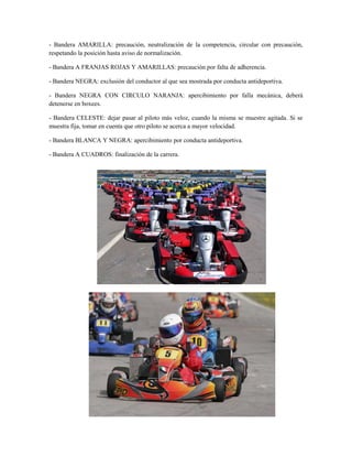 - Bandera AMARILLA: precaución, neutralización de la competencia, circular con precaución,
respetando la posición hasta aviso de normalización.

- Bandera A FRANJAS ROJAS Y AMARILLAS: precaución por falta de adherencia.

- Bandera NEGRA: exclusión del conductor al que sea mostrada por conducta antideportiva.

- Bandera NEGRA CON CIRCULO NARANJA: apercibimiento por falla mecánica, deberá
detenerse en boxees.

- Bandera CELESTE: dejar pasar al piloto más veloz, cuando la misma se muestre agitada. Si se
muestra fija, tomar en cuenta que otro piloto se acerca a mayor velocidad.

- Bandera BLANCA Y NEGRA: apercibimiento por conducta antideportiva.

- Bandera A CUADROS: finalización de la carrera.
 