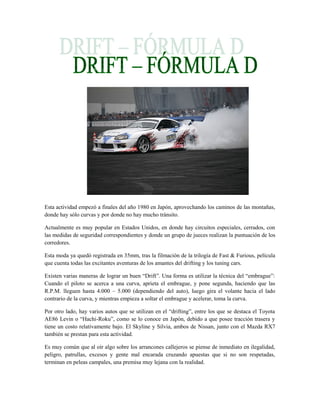 Esta actividad empezó a finales del año 1980 en Japón, aprovechando los caminos de las montañas,
donde hay sólo curvas y por donde no hay mucho tránsito.

Actualmente es muy popular en Estados Unidos, en donde hay circuitos especiales, cerrados, con
las medidas de seguridad correspondientes y donde un grupo de jueces realizan la puntuación de los
corredores.

Esta moda ya quedó registrada en 35mm, tras la filmación de la trilogía de Fast & Furious, película
que cuenta todas las excitantes aventuras de los amantes del drifting y los tuning cars.

Existen varias maneras de lograr un buen “Drift”. Una forma es utilizar la técnica del “embrague”:
Cuando el piloto se acerca a una curva, aprieta el embrague, y pone segunda, haciendo que las
R.P.M. lleguen hasta 4.000 – 5.000 (dependiendo del auto), luego gira el volante hacia el lado
contrario de la curva, y mientras empieza a soltar el embrague y acelerar, toma la curva.

Por otro lado, hay varios autos que se utilizan en el “drifting”, entre los que se destaca el Toyota
AE86 Levin o “Hachi-Roku”, como se lo conoce en Japón, debido a que posee tracción trasera y
tiene un costo relativamente bajo. El Skyline y Silvia, ambos de Nissan, junto con el Mazda RX7
también se prestan para esta actividad.

Es muy común que al oír algo sobre los arrancones callejeros se piense de inmediato en ilegalidad,
peligro, patrullas, excesos y gente mal encarada cruzando apuestas que si no son respetadas,
terminan en peleas campales, una premisa muy lejana con la realidad.
 