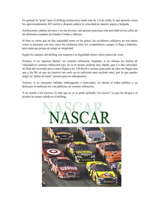 En general la “pista” para el drifting (arrancones) mide más de 1/4 de milla, lo que permite correr
los aproximadamente 402 metros y después reducir la velocidad de manera segura y holgada.

Adolescentes, adultos jóvenes y no tan jóvenes, son quienes practican esta actividad en las calles de
las diferentes ciudades de Estados Unidos y México.

Si bien es cierto que no hay seguridad como en las pistas, los accidentes callejeros no son tantos
como se piensany son muy raros los contactos entre los competidores, aunque sí llega a haberlos,
pero nada que ponga en riesgo su integridad.

Según los amantes del drifting con respecto a la ilegalidad tienen varios puntos de vista:

Primero, si no “quemas llantas” no cometes infracción. Segundo, si no rebasas los límites de
velocidad no cometes infracción (ojo: no es lo mismo acelerar muy rápido, que ir a alta velocidad.
Al final del recorrido pocos autos llegan a los 120 Km/h e incluso gran parte de ellos no llegan más
que a los 90, ya que un trayecto tan corto no es suficiente para acelerar más), por lo que puedes
elegir un “punto de meta” cercano para no sobrepasarlo.

Tercero, si no consumes bebidas embriagantes o enervantes, no alteras el orden público y no
destruyes ni maltratas las vías públicas, no cometes infracción.

Y en cuanto a los excesos, lo más que se ve es gente gritando “en exceso” ya que las drogas y el
alcohol no tienen cabida en el drifting.
 