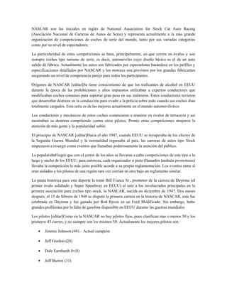 NASCAR son las iniciales en inglés de National Association for Stock Car Auto Racing
(Asociación Nacional de Carreras de Autos de Serie) y representa actualmente a la más grande
organización de competiciones de coches de serie del mundo, tanto por sus variadas categorías
como por su nivel de espectadores.

La particularidad de estas competiciones se basa, principalmente, en que corren en óvalos y son
siempre coches tipo turismo de serie, es decir, automóviles cuyo diseño básico es el de un auto
salido de fabrica. Actualmente los autos son fabricados por especialistas basándose en los perfiles y
especificaciones detallados por NASCAR y los motores son provistos por los grandes fabricantes
asegurando un nivel de competencia parejo para todos los participantes.

Orígenes de NASCAR [editar]Se tiene conocimiento de que los traficantes de alcohol en EEUU
durante la época de las prohibiciones y altos impuestos utilizaban a expertos conductores que
modificaban coches comunes para soportar gran peso en sus maleteros. Estos conductores tuvieron
que desarrollar destreza en la conducción para evadir a la policía sobre todo cuando sus coches iban
totalmente cargados. Esta serie es de las mejores actualmente en el mundo automovilistico.

Los conductores y mecánicos de estos coches comenzaron a reunirse en óvalos de terracería y así
mostraban su destreza compitiendo contra otros pilotos. Pronto estas competiciones atrajeron la
atención de más gente y la popularidad subió.

El principio de NASCAR [editar]Hacia el año 1947, cuando EEUU se recuperaba de los efectos de
la Segunda Guerra Mundial y la normalidad regresaba al país, las carreras de autos tipo Stock
empezaron a resurgir como eventos que llamaban poderosamente la atención del público.

La popularidad logró que con el correr de los años se llevaran a cabo competiciones de este tipo a lo
largo y ancho de los EEUU, para entonces, cada organizador o pista (llamados también promotores)
llevaba la competición lo más justo posible acorde a su propia reglamentación. Los eventos entre sí
eran aislados y los pilotos de una región rara vez corrían en otra bajo un reglamento similar.

La pauta histórica para este deporte la tomó Bill France Sr., promotor de la carrera de Daytona (el
primer óvalo asfaltado y Super Speedway en EEUU) al unir a los involucrados principales en la
primera asociación para coches tipo stock, la NASCAR, nacida en diciembre de 1947. Dos meses
después, el 15 de febrero de 1948 se disputó la primera carrera en la historia de NASCAR, esta fue
celebrada en Daytona y fue ganada por Red Byron en un Ford Modificado. Sin embargo, hubo
grandes problemas por la falta de gasolina disponible en EEUU durante las guerras mundiales

Los pilotos [editar]Como en la NASCAR no hay pilotos fijos, pues clasifican mas o menos 50 y los
primeros 43 corren, y no siempre son los mismos 50. Áctualmente los mejores pilotos son:

    •   Jimmie Johnson (48) – Actual campeón

    •   Jeff Gordon (24)

    •   Dale Earnhardt Jr (8)

    •   Jeff Burton (31)
 