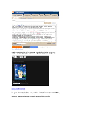 Listo, verificamos nuestra entrada y podemos añadir etiquetas.




www.youtube.com

De igual manera youtube nos permite enlazar videos a nuestro blog.

Primero seleccionamos el video que deseemos subirlo.
 