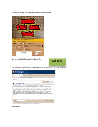El tamaño, la letra, la ubicación de la siguiente manera




Una vez acabado damos clic en la opción
                                                           Get code

Este código lo copiamos en la dirección html de una nueva entrada del blog.




Publicamos:
 