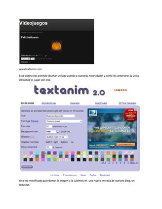 wwwtextanim.com

Ésta página nos permite diseñar un logo acorde a nuestras necesidades y como los anteriores la única
dificultad es jugar con ella:




Una vez modificado guardamos la imagen y la subimos en una nueva entrada de nuestro blog, en
redactar.
 