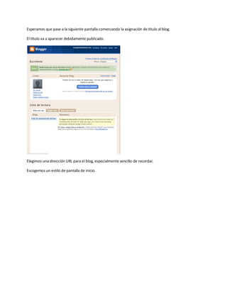 Esperamos que pase a la siguiente pantalla comenzando la asignación de titulo al blog.

El titulo va a aparecer debidamente publicado.




Elegimos una dirección URL para el blog, especialmente sencillo de recordar.

Escogemos un estilo de pantalla de inicio.
 