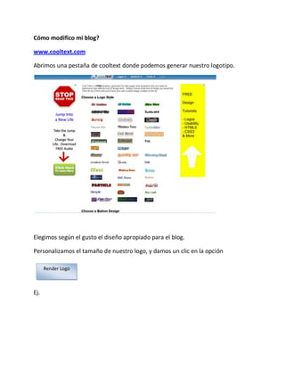 Cómo modifico mi blog?

www.cooltext.com

Abrimos una pestaña de cooltext donde podemos generar nuestro logotipo.




Elegimos según el gusto el diseño apropiado para el blog.

Personalizamos el tamaño de nuestro logo, y damos un clic en la opción

      Render Logo



Ej.
 
