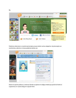 Ej.




Podemos seleccionar a nuestros personajes ya que existen varias categorías de personajes sus
vestimentas, adornos e incluso podemos darles voz.




Damos la opción publicar y continuar donde se aparece el código embed que posteriormente lo
copiaremos en nuestro blog en la opción html.
 