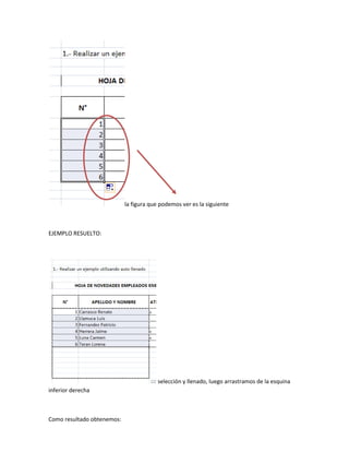 la figura que podemos ver es la siguiente



EJEMPLO RESUELTO:




                                         selección y llenado, luego arrastramos de la esquina
inferior derecha



Como resultado obtenemos:
 