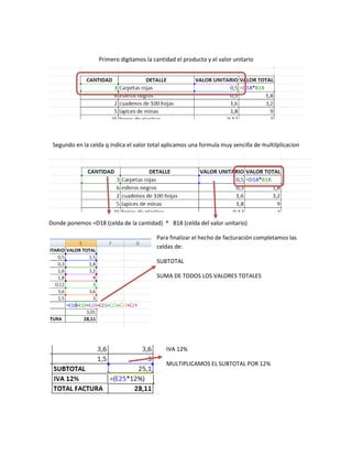 Primero digitamos la cantidad el producto y el valor unitario




 Segundo en la celda q indica el valor total aplicamos una formula muy sencilla de multilplicacion




Donde ponemos =D18 (celda de la cantidad) * B18 (celda del valor unitario)

                                         Para finalizar el hecho de facturación completamos las
                                         celdas de:

                                         SUBTOTAL

                                         SUMA DE TODOS LOS VALORES TOTALES




                                             IVA 12%

                                             MULTIPLICAMOS EL SUBTOTAL POR 12%
 