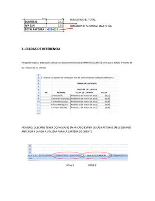 POR ULTIMO EL TOTAL

                                                  SUMAMOS EL SUBTOTAL MAS EL IVA




3.-CELDAS DE REFERENCIA


Para poder explicar esta opción utilizare un documento llamado CARTERA DE CLIENTES en el que se detalla el monto de

las compras de los clientes




PRIMERO: DEBEMOS TENER DOS HOJAS Q EN MI CASO EXTIEN DE LAS FACTURAS EN EL EJEMPLO
ANTERIOR Y LA VOY A UTILIZAR PARA LA CARTERA DE CLIENTE




                                             HOJA 1                  HOJA 2
 