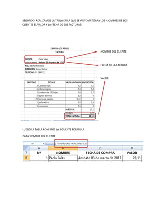 SEGUNDO: REALIZAMOS LA TABLA EN LA QUE SE AUTOMATIZARA LOS NJOMBRES DE LOS
CLIENTES EL VALOR Y LA FECHA DE SUS FACTURAS




                                                      NOMBRE DEL CLIENTE



                                                      FECHA DE LA FACTURA



                                                      VALOR




LUEGO LA TABLA PONEMOS LA SIGUENTE FORMULA

PARA NOMBRE DEL CLIENTE:
 