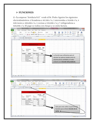  FUNCIONES
2.- La empresa “Artefacta S.A” vende al Sr. Pedro Aguirre los siguientes
electrodomésticos: 2 licuadoras a 40.50$ c/u, 5 microondas a 50,00$ c/u, 4
televisores a 400,00$ c/u, 5 cocinas a 350,00$ c/u y 7 refrigeradoras a
620,00$ c/u. El pago se realiza con cheque y se emite factura.




                                             La función que utilizamos para el
                                             calcular los valores totales entre la
                                             columna de la cantidad y el valor
                                             unitario es la función del producto.




                                                Solo para esta celda ocupamos otra
                                                función que se llama función de la
                                                suma.
 