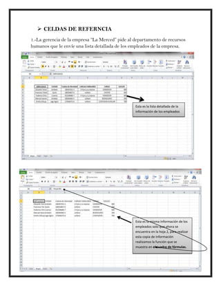  CELDAS DE REFERNCIA
1.-La gerencia de la empresa “La Merced” pide al departamento de recursos
humanos que le envíe una lista detallada de los empleados de la empresa.




                                                 Esta es la lista detallada de la
                                                 información de los empleados




                                                 Esta es la misma información de los
                                                 empleados solo que ahora se
                                                 encuentra en la hoja 2, para realizar
                                                 esta copia de información
                                                 realizamos la función que se
                                                 muestra en el cuadro de fórmulas.
 