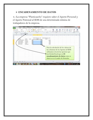  ENCADENAMIENTO DE DATOS
4.- La empresa “Plasticaucho” requiere saber el Aporte Personal y
el Aporte Patronal al IESS de una determinada nómina de
trabajadores de la empresa.




                                 Para la calculación de los valores de
                                 las columnas de los Aportes al IESS
                                 utilizamos otra de las opciones que
                                 nos brinda Excel que es: El
                                 encadenamiento de datos como se
                                 observa en el cuadro de fórmulas.
 