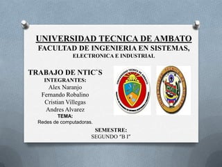 UNIVERSIDAD TECNICA DE AMBATO
  FACULTAD DE INGENIERIA EN SISTEMAS,
                ELECTRONICA E INDUSTRIAL


TRABAJO DE NTIC`S
    INTEGRANTES:
     Alex Naranjo
   Fernando Robalino
    Cristian Villegas
    Andres Alvarez
          TEMA:
  Redes de computadoras.
                         SEMESTRE:
                        SEGUNDO “B I”
 