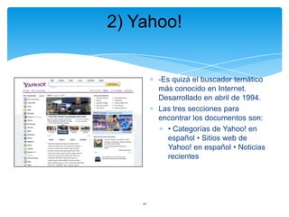 2) Yahoo!

-Es quizá el buscador temático
más conocido en Internet.
Desarrollado en abril de 1994.
Las tres secciones para
encontrar los documentos son:
• Categorías de Yahoo! en
español • Sitios web de
Yahoo! en español • Noticias
recientes

10

 