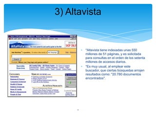 3) Altavista

*Altavista tiene indexadas unas 550
millones de 51 páginas, y es solicitada
para consultas en el orden de los setenta
millones de accesos diarios.
*Es muy usual, al emplear este
buscador, que ciertas búsquedas arrojen
resultados como: "20.780 documentos
encontrados".

11

 