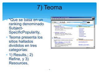 7) Teoma
*Que se basa en un
ranking denominado
SubjectSpecificPopularity,
Teoma presenta los
sitios hallados
divididos en tres
categorías:
1) Results,; 2)
Refine, y 3)
Resources,
15

 