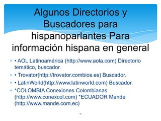 Algunos Directorios y
Buscadores para
hispanoparlantes Para
información hispana en general
• AOL Latinoamérica (http://www.aola.com) Directorio
temático, buscador.
• Trovator(http://trovator.combios.es) Buscador.
• LatinWorld(http://www.latinworld.com) Buscador.
*COLOMBIA Conexiones Colombianas
(http://www.conexcol.com) *ECUADOR Mande
(http://www.mande.com.ec)
19

 
