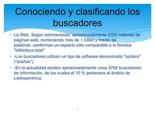Conociendo y clasificando los
buscadores
La Web, Según estimaciones aproximadamente 3300 millones de
páginas web, conteniendo más de 1 billón y medio de
palabras, conforman un espacio sólo comparable a la famosa
"biblioteca total"
-Los buscadores utilizan un tipo de software denominado "spiders"
("arañas").
-En la actualidad existen aproximadamente unos 3700 buscadores
de información, de los cuales el 10 % pertenece al ámbito de
Latinoamérica.

3

 