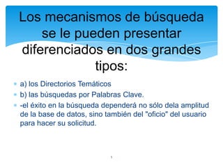 Los mecanismos de búsqueda
se le pueden presentar
diferenciados en dos grandes
tipos:
a) los Directorios Temáticos
b) las búsquedas por Palabras Clave.
-el éxito en la búsqueda dependerá no sólo dela amplitud
de la base de datos, sino también del "oficio" del usuario
para hacer su solicitud.

5

 