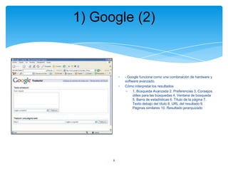 1) Google (2)

- Google funciona como una combinación de hardware y
software avanzado.
Cómo interpretar los resultados
1. Búsqueda Avanzada 2. Preferencias 3. Consejos
útiles para las búsquedas 4. Ventana de búsqueda
5. Barra de estadísticas 6. Título de la página 7.
Texto debajo del título 8. URL del resultado 9.
Páginas similares 10. Resultado jerarquizado

8

 