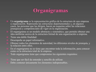    Un organigrama es la representación gráfica de la estructura de una empresa
    u organización. Representa las estructuras departamentales y, en algunos
    casos, las personas que las dirigen, hacen un esquema sobre las relaciones
    jerarquicas y competenciales de vigor en la organización.
   El organigrama es un modelo abstracto y sistemático, que permite obtener una
    idea uniforme acerca de la estructura formal de una organización u empresa.
   Tiene una doble finalidad:
   Desempeña un papel informativo.
   Obtener todos los elementos de autoridad, los diferentes niveles de jerarquía, y
    la relación entre ellos.
   En el organigrama no se tiene que encontrar toda la información, para conocer
    como es la estructura total de la empresa.
   Todo organigrama tiene que compromiso los siguientes requisitos:

   Tiene que ser fácil de entender y sencillo de utilizar.
   Debe contener únicamente los elementos indispensables.
 