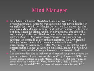  MindManager, llamado MindMan, hasta la versión 3.5, es un
  programa comercial de mapas mentales (mind map por su descripción
  en inglés) desarrollado por Mindjet Corporation. Los mapas mentales
  creados en MindManager se basan en el método de mapeo de la mente
  por Tony Buzan. La última versión, MindManager 8, está disponible
  solamente para Microsoft Windows, aunque las versiones anteriores
  apoyadas Mac OS X y los archivos creados en las versiones más
  recientes son compatibles con ambas plataformas. En 2008 presentó
  Mindjet Connect, un servicio de colaboración en línea con el
  almacenamiento centralizado, Instant Meeting, y las características de
  comunicación. Connect es accesible con MindManager 8 en Windows
  y Web a través de MindManager, basado en un cliente de Flash.
 Las características que se incluyen en el manual son para el soporte de
  gestión de tareas, filtros, proceso abierto API, y el apoyo de RSS. Los
  mapas pueden extraer datos de Microsoft Excel y Outlook, y pueden
  ser exportados a Microsoft Word, Power Point, Visio y Project, así
  como a páginas web HTML y como a documentos en formato PDF.
 