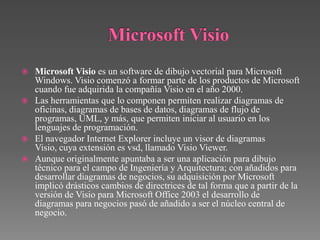    Microsoft Visio es un software de dibujo vectorial para Microsoft
    Windows. Visio comenzó a formar parte de los productos de Microsoft
    cuando fue adquirida la compañía Visio en el año 2000.
   Las herramientas que lo componen permiten realizar diagramas de
    oficinas, diagramas de bases de datos, diagramas de flujo de
    programas, UML, y más, que permiten iniciar al usuario en los
    lenguajes de programación.
   El navegador Internet Explorer incluye un visor de diagramas
    Visio, cuya extensión es vsd, llamado Visio Viewer.
   Aunque originalmente apuntaba a ser una aplicación para dibujo
    técnico para el campo de Ingeniería y Arquitectura; con añadidos para
    desarrollar diagramas de negocios, su adquisición por Microsoft
    implicó drásticos cambios de directrices de tal forma que a partir de la
    versión de Visio para Microsoft Office 2003 el desarrollo de
    diagramas para negocios pasó de añadido a ser el núcleo central de
    negocio.
 