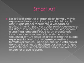    Los gráficos SmartArt otorgan color, forma y mayor
    expresión al texto y los datos, y son facilísimos de
    usar. Puede probar fácilmente la variedad de
    gráficos SmartArt para ver cuáles son los que mejores
    resultados le ofrecen. ¿Desea crear un organigrama
    o una línea temporal? ¿Qué tal un proceso que
    incorpore tareas secuenciales o elementos no
    secuenciales? Gracias a los gráficos SmartArt puede
    experimentar tanto como desee con estilos y
    formatos diferentes. Puede obtener una vista previa
    de los estilos antes de decidirse por uno, con lo que
    evitará tener que aplicar estilos una y otra vez hasta
    encontrar el que le guste.
 