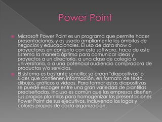    Microsoft Power Point es un programa que permite hacer
    presentaciones, y es usado ampliamente los ámbitos de
    negocios y educacionales. El uso de data show o
    proyectores en conjunto con este software, hace de este
    sistema la manera óptima para comunicar ideas y
    proyectos a un directorio, a una clase de colegio o
    universitaria, o a una potencial audiencia compradora de
    productos y/o servicios.
   El sistema es bastante sencillo: se crean "diapositivas" o
    slides que contienen información, en formato de texto,
    dibujos, gráficos o videos. Para formar estas diapositivas
    se puede escoger entre una gran variedad de plantillas
    prediseñadas. Incluso es común que las empresas diseñen
    sus propias plantillas para homogenizar las presentaciones
    Power Point de sus ejecutivos, incluyendo los logos y
    colores propios de cada organización.
 