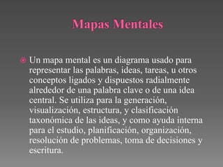    Un mapa mental es un diagrama usado para
    representar las palabras, ideas, tareas, u otros
    conceptos ligados y dispuestos radialmente
    alrededor de una palabra clave o de una idea
    central. Se utiliza para la generación,
    visualización, estructura, y clasificación
    taxonómica de las ideas, y como ayuda interna
    para el estudio, planificación, organización,
    resolución de problemas, toma de decisiones y
    escritura.
 