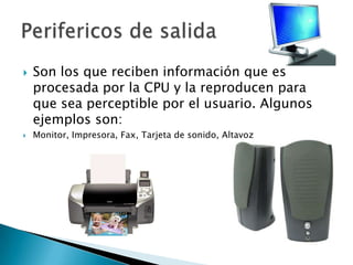 Son los que reciben información que es procesada por la CPU y la reproducen para que sea perceptible por el usuario. Algunos ejemplos son:Monitor, Impresora, Fax, Tarjeta de sonido, AltavozPerifericos de salida
