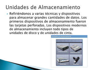 Unidades de AlmacenamientoRefiriéndonos a varias técnicas y dispositivos para almacenar grandes cantidades de datos. Los primeros dispositivos de almacenamiento fueron las tarjetas perforadas. Los dispositivos modernos de almacenamiento incluyen todo tipos de unidades de disco y de unidades de cinta. 