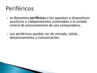 se denomina periféricos a los aparatos o dispositivos auxiliares e independientes conectados a la unidad central de procesamiento de una computadora.Los perifericos pueden ser de entrada, salida , almacenamiento y comunicación.Periféricos