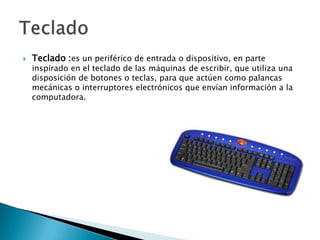 Teclado :es un periférico de entrada o dispositivo, en parte inspirado en el teclado de las máquinas de escribir, que utiliza una disposición de botones o teclas, para que actúen como palancas mecánicas o interruptores electrónicos que envían información a la computadora.Teclado